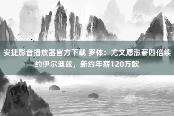 安捷影音播放器官方下载 罗体:尤文愿涨薪四倍续约伊尔迪兹,新约年薪120万欧