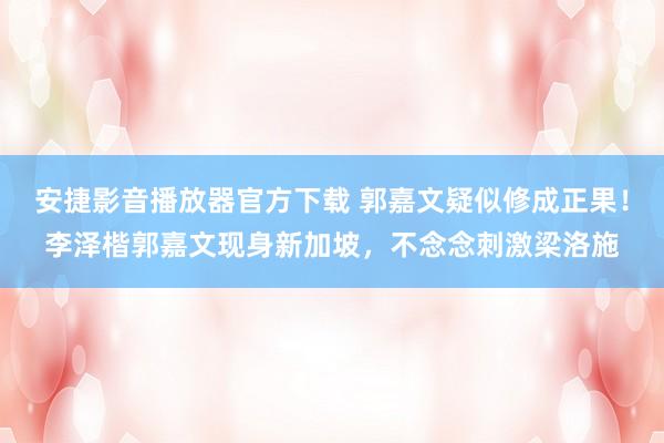 安捷影音播放器官方下载 郭嘉文疑似修成正果！李泽楷郭嘉文现身新加坡，<a href=