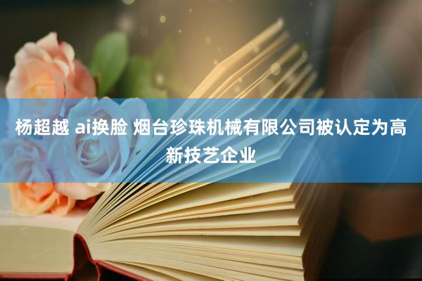 杨超越 ai换脸 烟台珍珠机械有限公司被认定为高新技艺企业