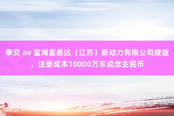 拳交 av 富海富易达（江苏）新动力有限公司建造，注册成本10000万东说念主民币