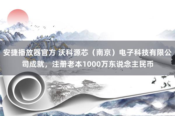 安捷播放器官方 沃科源芯（南京）电子科技有限公司成就，注册老本1000万东说念主民币
