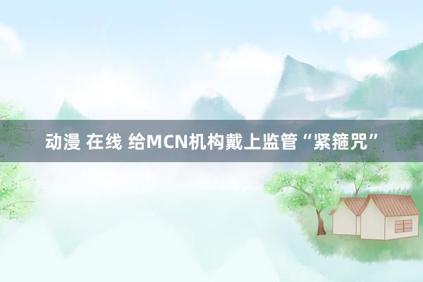 动漫 在线 给MCN机构戴上监管“紧箍咒”