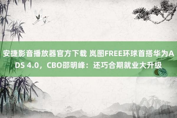 安捷影音播放器官方下载 岚图FREE环球首搭华为ADS 4.0，CBO邵明峰：还巧合期就业大升级