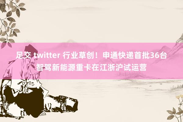 足交 twitter 行业草创！申通快递首批36台智驾新能源重卡在江浙沪试运营