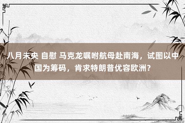 八月未央 自慰 马克龙嘱咐航母赴南海，试图以中国为筹码，肯求特朗普优容欧洲？
