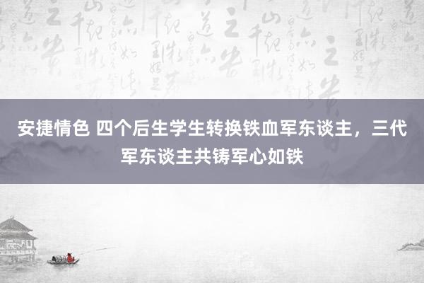 安捷情色 四个后生学生转换铁血军东谈主，三代军东谈主共铸军心如铁