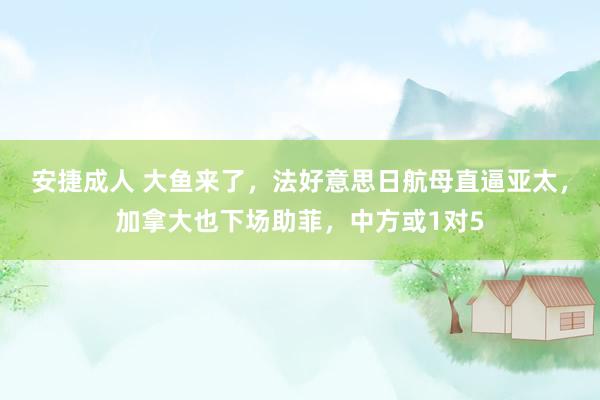 安捷成人 大鱼来了，法好意思日航母直逼亚太，加拿大也下场助菲，中方或1对5