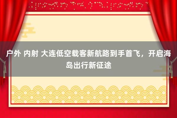 户外 内射 大连低空载客新航路到手首飞，开启海岛出行新征途