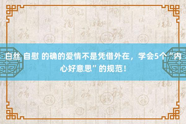 白丝 自慰 的确的爱情不是凭借外在，学会5个“内心好意思”的规范！