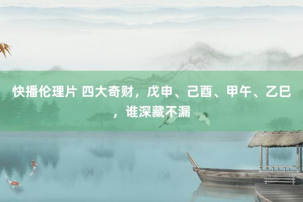 快播伦理片 四大奇财，戊申、己酉、甲午、乙巳，谁深藏不漏