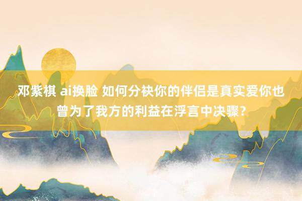 邓紫棋 ai换脸 如何分袂你的伴侣是真实爱你也曾为了我方的利益在浮言中决骤？