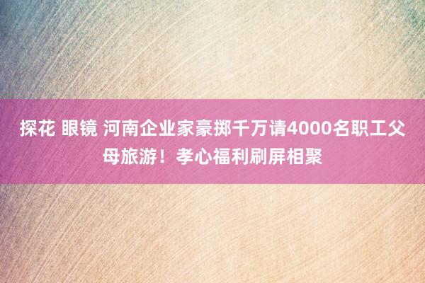 探花 眼镜 河南企业家豪掷千万请4000名职工父母旅游！孝心福利刷屏相聚