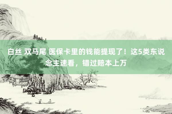 白丝 双马尾 医保卡里的钱能提现了！这5类东说念主速看，错过赔本上万