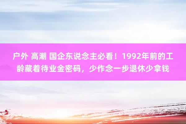 户外 高潮 国企东说念主必看！1992年前的工龄藏着待业金密码，少作念一步退休少拿钱
