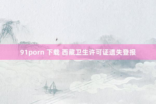 91porn 下载 西藏卫生许可证遗失登报