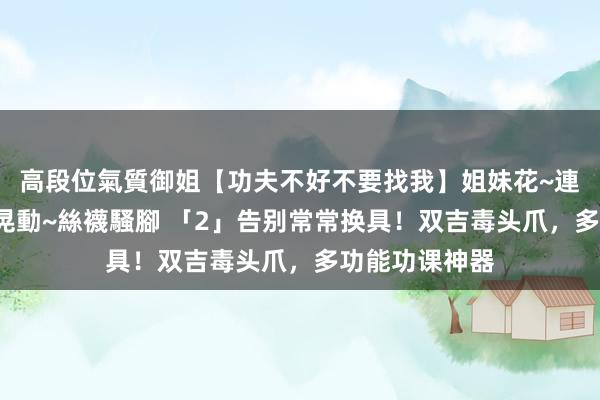 高段位氣質御姐【功夫不好不要找我】姐妹花~連體絲襪~大奶晃動~絲襪騷腳 「2」告别常常换具！双吉毒头爪，多功能功课神器