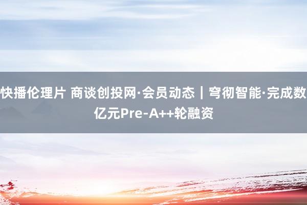 快播伦理片 商谈创投网·会员动态｜穹彻智能·完成数亿元Pre-A++轮融资