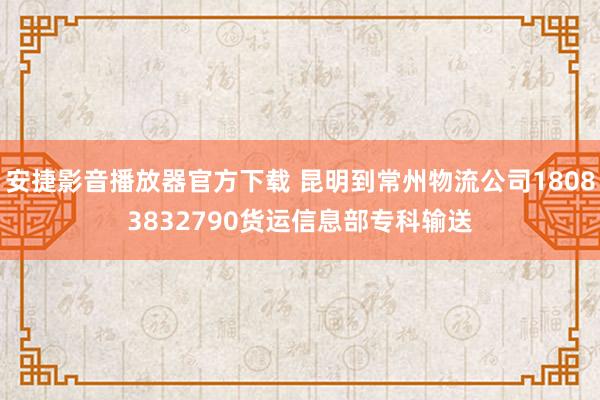 安捷影音播放器官方下载 昆明到常州物流公司18083832790货运信息部专科输送
