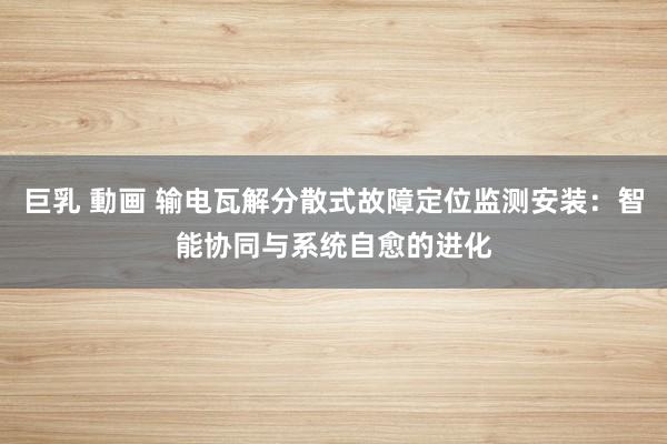 巨乳 動画 输电瓦解分散式故障定位监测安装：智能协同与系统自愈的进化
