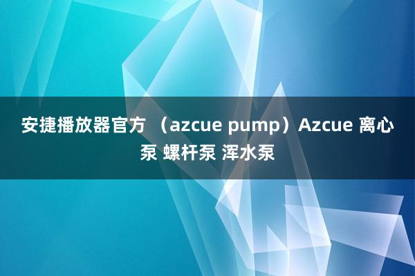 安捷播放器官方 （azcue pump）Azcue 离心泵 螺杆泵 浑水泵