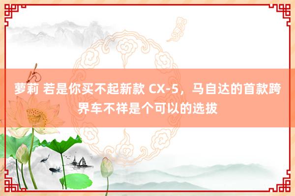 萝莉 若是你买不起新款 CX-5，马自达的首款跨界车不祥是个可以的选拔