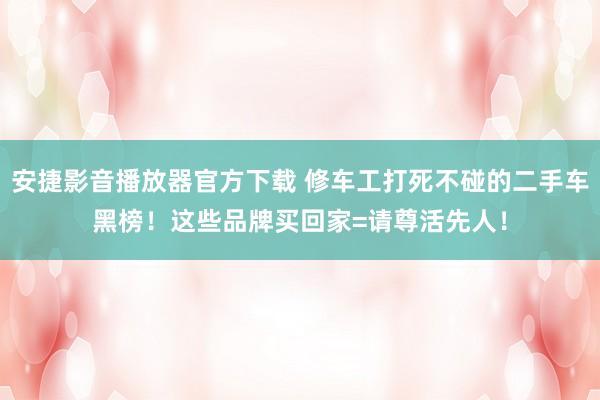 安捷影音播放器官方下载 修车工打死不碰的二手车黑榜！这些品牌买回家=请尊活先人！