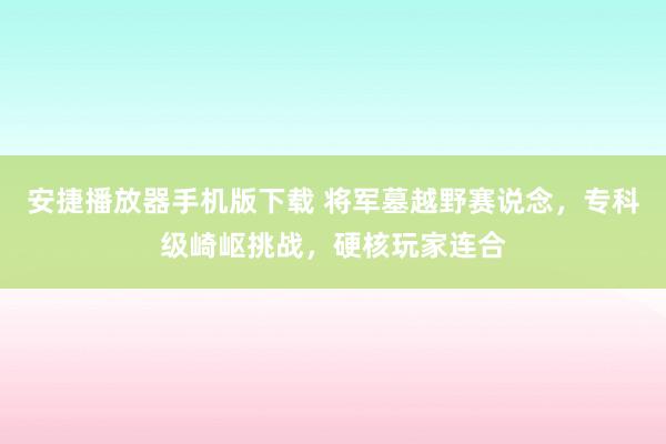 安捷播放器手机版下载 将军墓越野赛说念，专科级崎岖挑战，硬核玩家连合