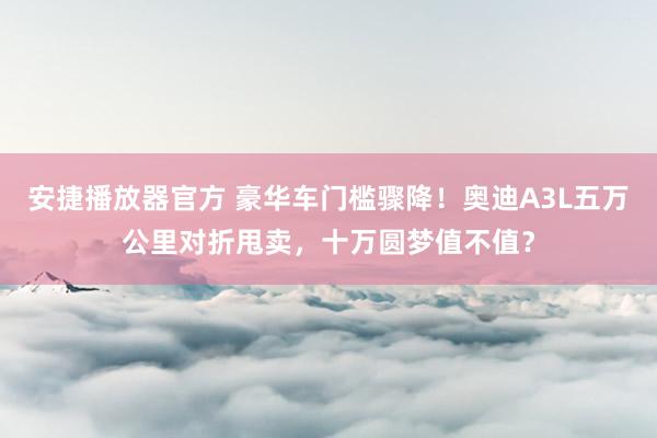 安捷播放器官方 豪华车门槛骤降！奥迪A3L五万公里对折甩卖，十万圆梦值不值？