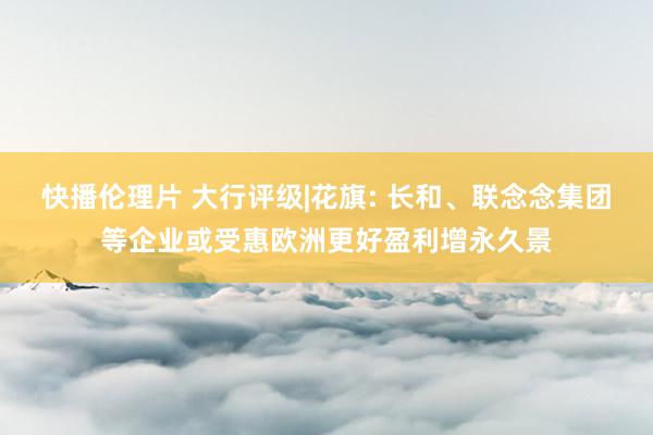 快播伦理片 大行评级|花旗: 长和、联念念集团等企业或受惠欧洲更好盈利增永久景