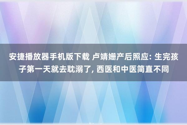 安捷播放器手机版下载 卢靖姗产后照应: 生完孩子第一天就去耽溺了， 西医和中医简直不同