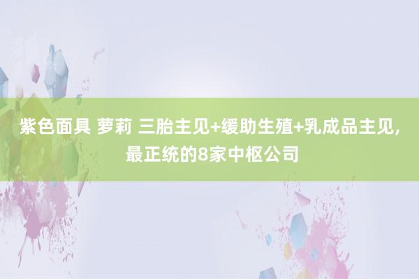 紫色面具 萝莉 三胎主见+缓助生殖+乳成品主见， 最正统的8家中枢公司