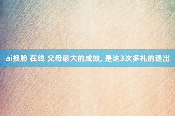 ai换脸 在线 父母最大的成效， 是这3次多礼的退出