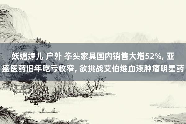 妖媚婷儿 户外 拳头家具国内销售大增52%， 亚盛医药旧年吃亏收窄， 欲挑战艾伯维血液肿瘤明星药