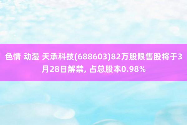 色情 动漫 天承科技(688603)82万股限售股将于3月28日解禁， 占总股本0.98%