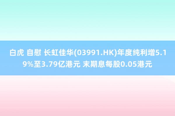 白虎 自慰 长虹佳华(03991.HK)年度纯利增5.19%至3.79亿港元 末期息每股0.05港元