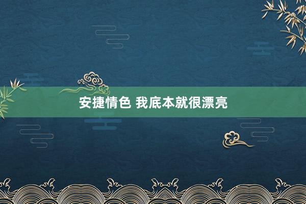 安捷情色 我底本就很漂亮