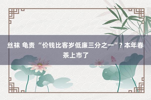 丝袜 龟责 “价钱比客岁低廉三分之一”? 本年春茶上市了