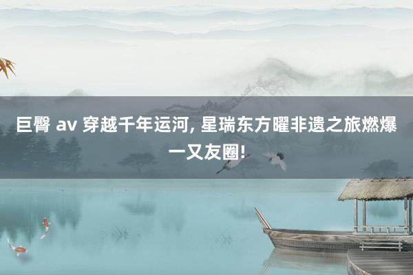 巨臀 av 穿越千年运河， 星瑞东方曜非遗之旅燃爆一又友圈!