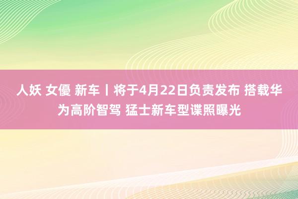 人妖 女優 新车丨将于4月22日负责发布 搭载华为高阶智驾 猛士新车型谍照曝光