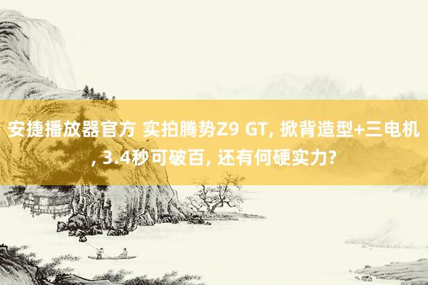 安捷播放器官方 实拍腾势Z9 GT， 掀背造型+三电机， 3.4秒可破百， 还有何硬实力?