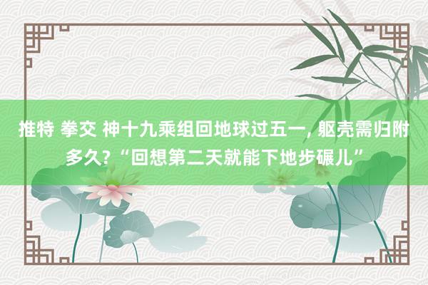 推特 拳交 神十九乘组回地球过五一， 躯壳需归附多久? “回想第二天就能下地步碾儿”