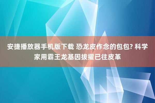 安捷播放器手机版下载 恐龙皮作念的包包? 科学家用霸王龙基因拔擢已往皮革
