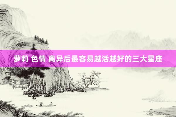 萝莉 色情 离异后最容易越活越好的三大星座
