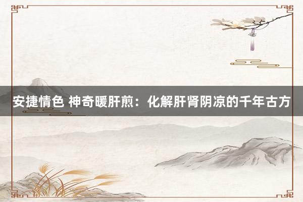 安捷情色 神奇暖肝煎：化解肝肾阴凉的千年古方