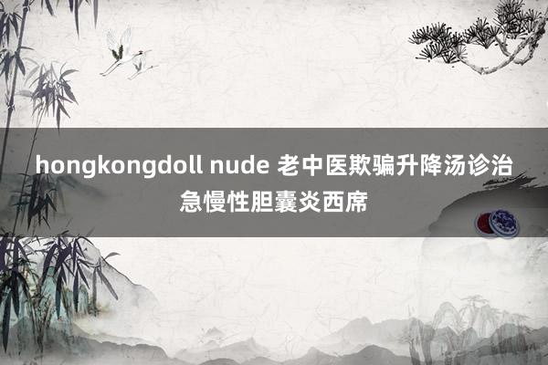 hongkongdoll nude 老中医欺骗升降汤诊治急慢性胆囊炎西席