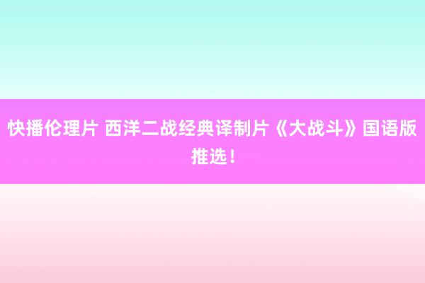 快播伦理片 西洋二战经典译制片《大战斗》国语版推选！