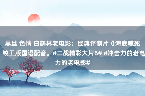黑丝 色情 白鹤林老电影：经典译制片《海底喋死战》竣工版国语配音。#二战精彩大片6# #冲击力的老电影#