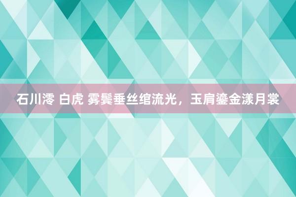 石川澪 白虎 雾鬓垂丝绾流光,玉肩鎏金漾月裳