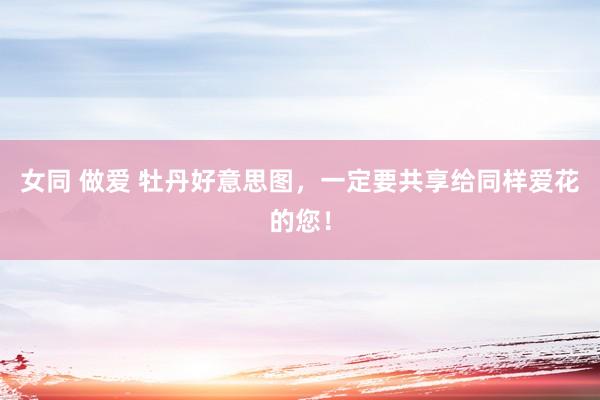 女同 做爱 牡丹好意思图，一定要共享给同样爱花的您！