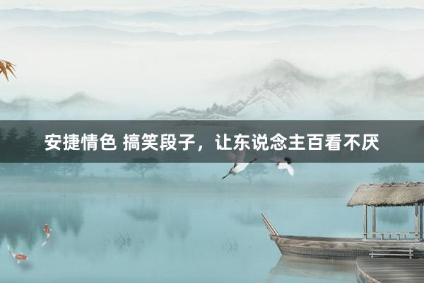 安捷情色 搞笑段子，让东说念主百看不厌